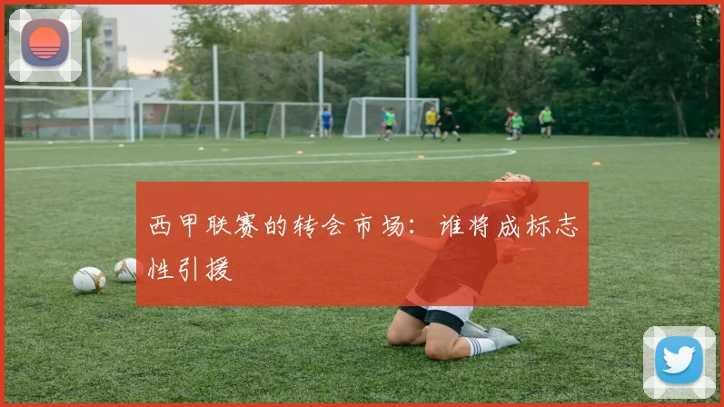 西甲联赛的转会市场：谁将成标志性引援
