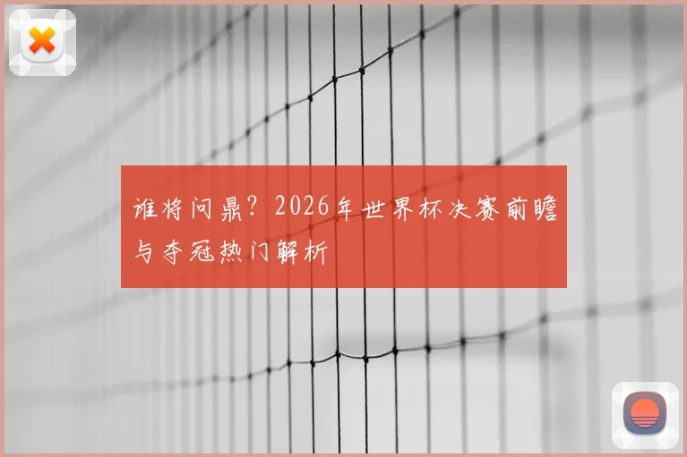 谁将问鼎？2026年世界杯决赛前瞻与夺冠热门解析