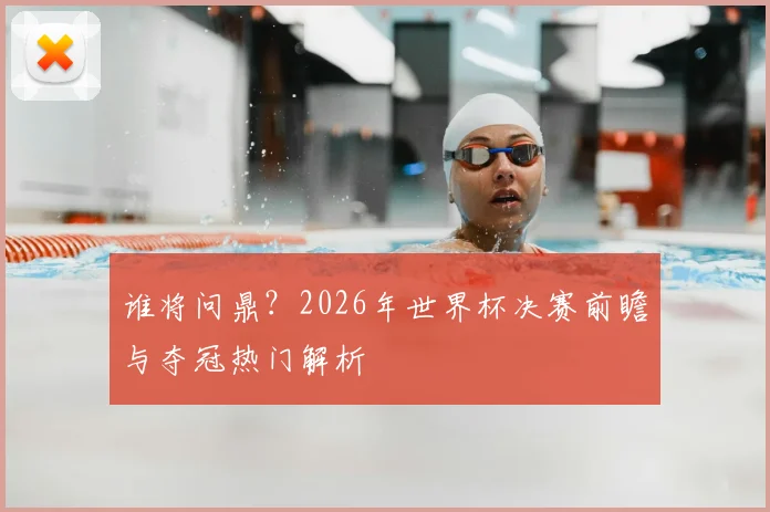 谁将问鼎?2026年世界杯决赛前瞻与夺冠热门解析
